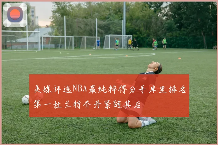 美媒评选NBA最纯粹得分手库里排名第一杜兰特乔丹紧随其后