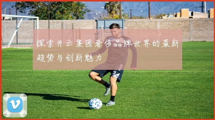 探索开云集团奢侈品牌世界的最新趋势与创新魅力