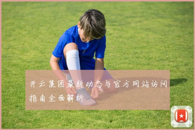 开云集团最新动态与官方网站访问指南全面解析